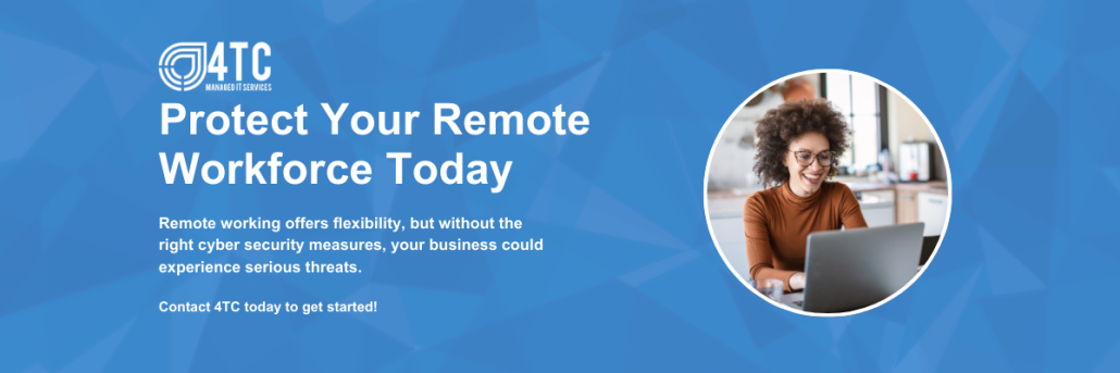 Protect Your Remote Workforce TodayRemote working offers flexibility, but without the right cybersecurity measures, your business could experience serious threats.Contact 4TC today to get started!